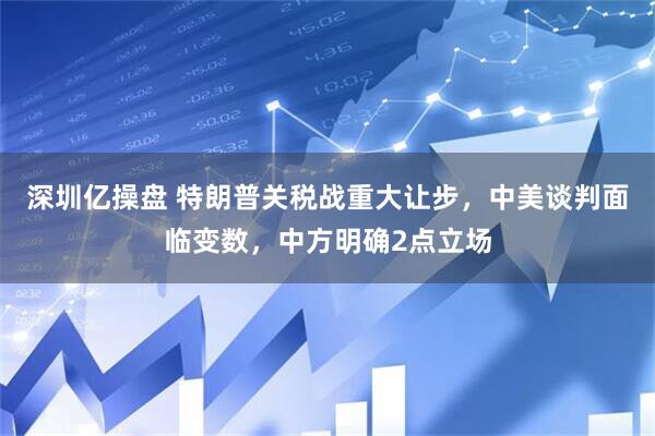 深圳亿操盘 特朗普关税战重大让步，中美谈判面临变数，中方明确2点立场