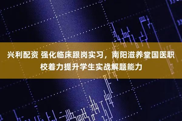 兴利配资 强化临床跟岗实习，南阳滋养堂国医职校着力提升学生实战解题能力
