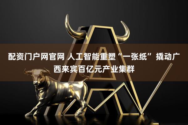 配资门户网官网 人工智能重塑“一张纸” 撬动广西来宾百亿元产业集群