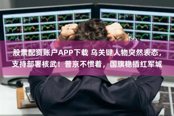 股票配资账户APP下载 乌关键人物突然表态，支持部署核武！普京不惯着，国旗稳插红军城