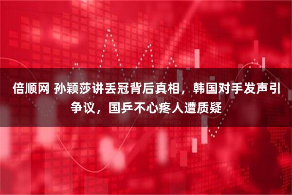 倍顺网 孙颖莎讲丢冠背后真相,韩国对手发声引争议,国乒不心疼人遭质疑