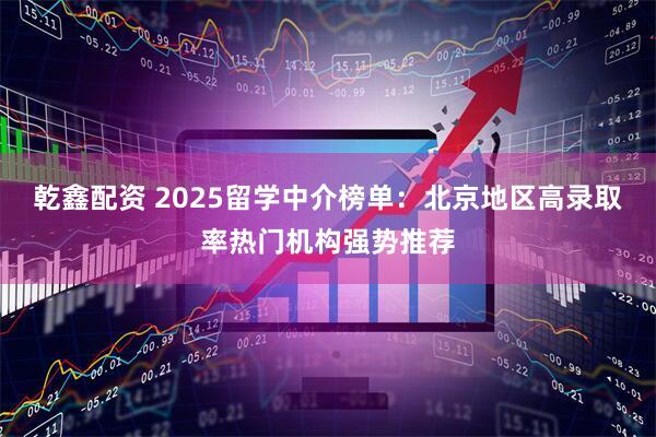 乾鑫配资 2025留学中介榜单:北京地区高录取率热门机构强势推荐