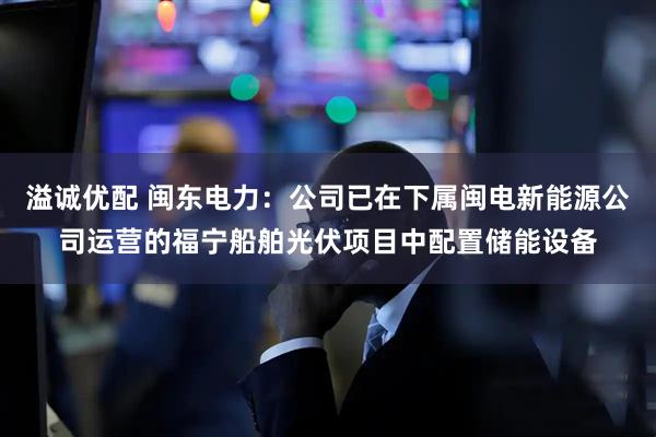 溢诚优配 闽东电力：公司已在下属闽电新能源公司运营的福宁船舶光伏项目中配置储能设备