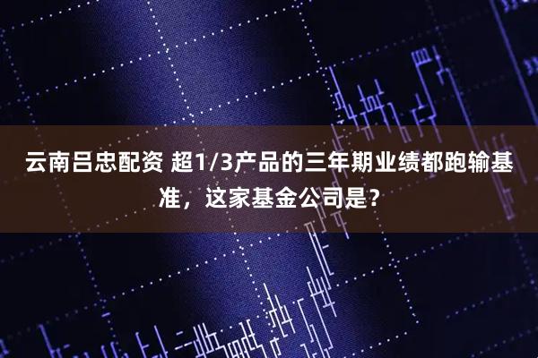 云南吕忠配资 超1/3产品的三年期业绩都跑输基准，这家基金公司是？