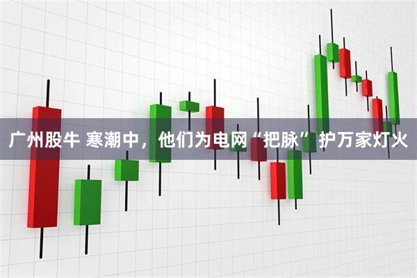 广州股牛 寒潮中，他们为电网“把脉” 护万家灯火
