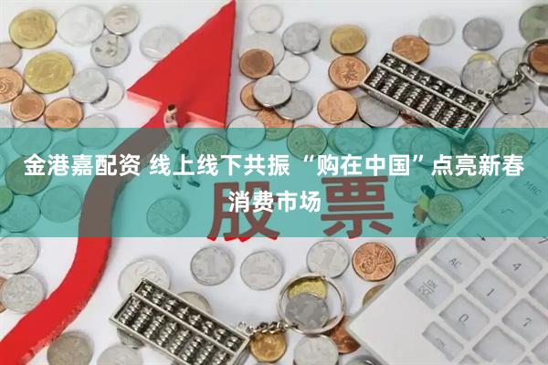 金港嘉配资 线上线下共振 “购在中国”点亮新春消费市场
