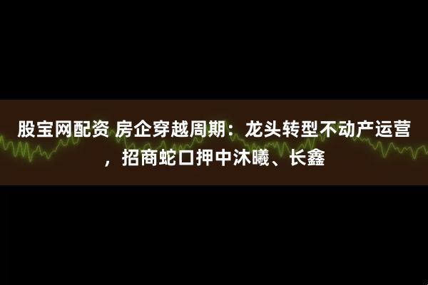 股宝网配资 房企穿越周期：龙头转型不动产运营，招商蛇口押中沐曦、长鑫