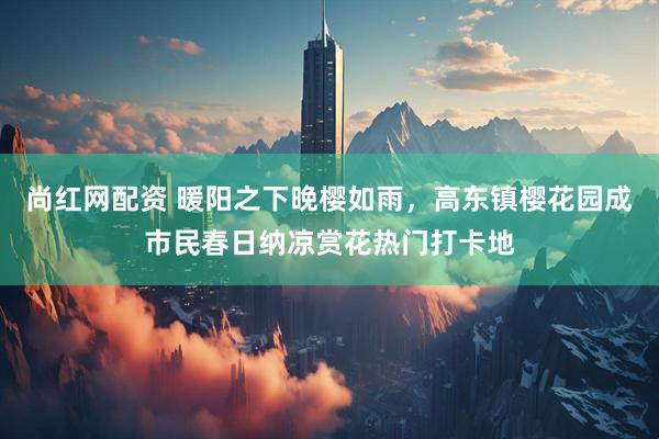 尚红网配资 暖阳之下晚樱如雨，高东镇樱花园成市民春日纳凉赏花热门打卡地