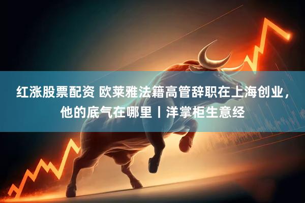 红涨股票配资 欧莱雅法籍高管辞职在上海创业，他的底气在哪里丨洋掌柜生意经